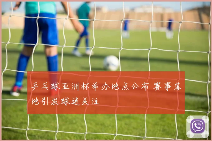 乒乓球亚洲杯举办地点公布 赛事落地引发球迷关注