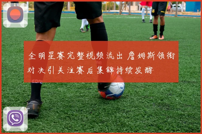 全明星赛完整视频流出 詹姆斯领衔对决引关注赛后集锦持续发酵