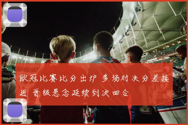 欧冠比赛比分出炉 多场对决分差接近 晋级悬念延续到次回合