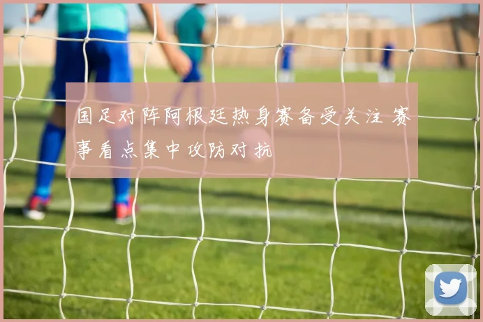 国足对阵阿根廷热身赛备受关注 赛事看点集中攻防对抗