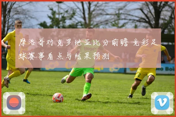 摩洛哥对克罗地亚比分前瞻 竞彩足球赛事看点与结果预测