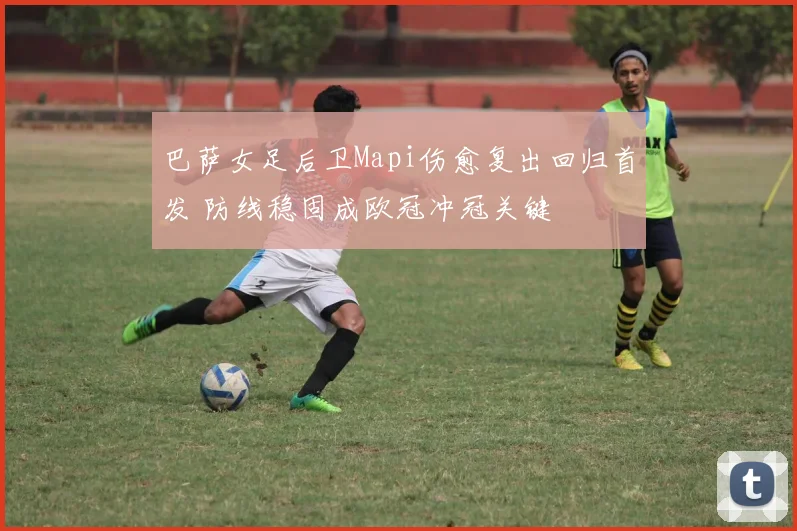 巴萨女足后卫Mapi伤愈复出回归首发 防线稳固成欧冠冲冠关键