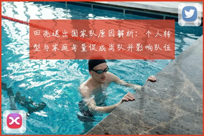 田亮退出国家队原因解析:个人转型与家庭考量促成离队并影响队伍调整