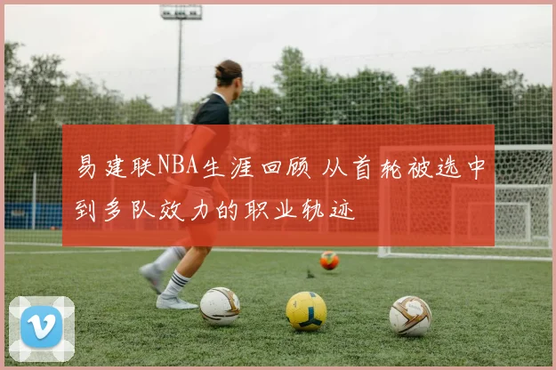 易建联NBA生涯回顾 从首轮被选中到多队效力的职业轨迹