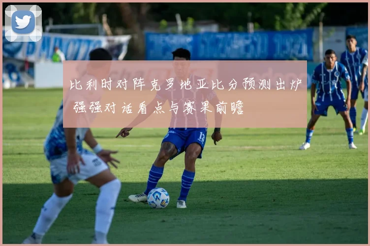 比利时对阵克罗地亚比分预测出炉 强强对话看点与赛果前瞻