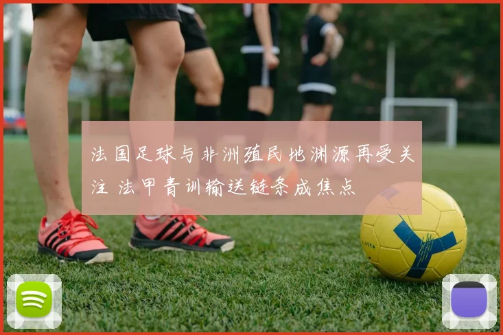 法国足球与非洲殖民地渊源再受关注 法甲青训输送链条成焦点