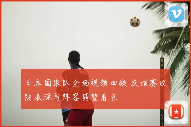 日本国家队全场视频回顾 友谊赛攻防表现与阵容调整看点