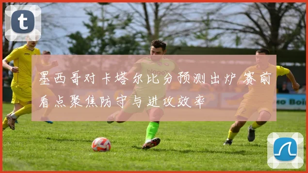 墨西哥对卡塔尔比分预测出炉 赛前看点聚焦防守与进攻效率