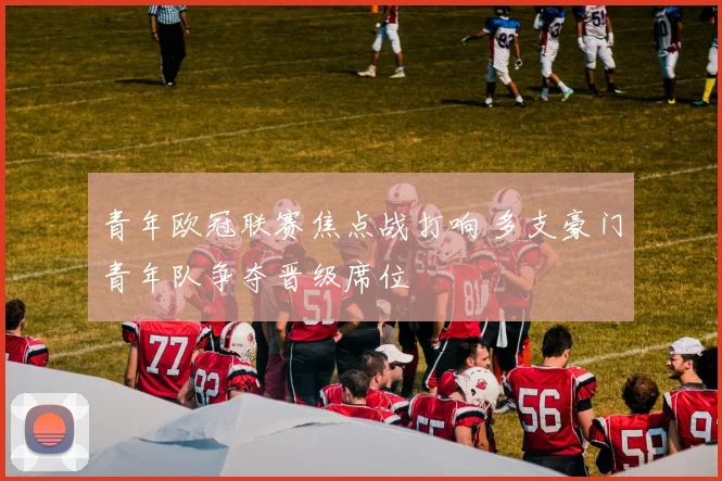 青年欧冠联赛焦点战打响 多支豪门青年队争夺晋级席位