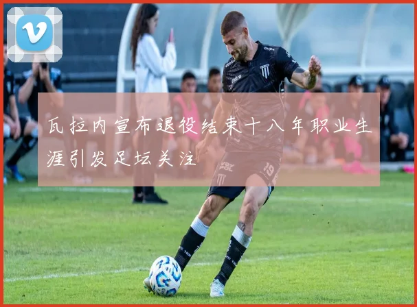 瓦拉内宣布退役结束十八年职业生涯引发足坛关注