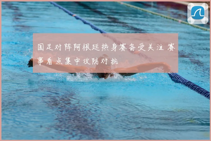 国足对阵阿根廷热身赛备受关注 赛事看点集中攻防对抗