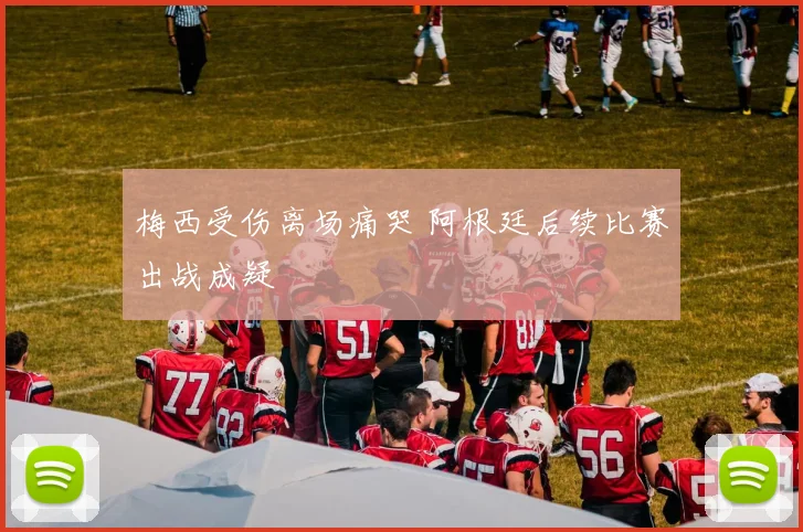 梅西受伤离场痛哭 阿根廷后续比赛出战成疑