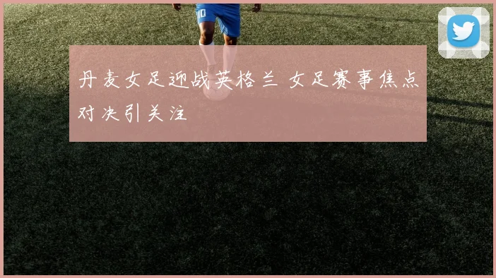丹麦女足迎战英格兰 女足赛事焦点对决引关注