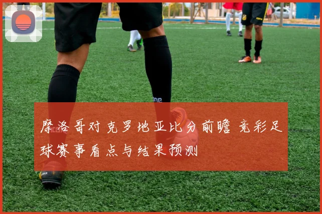 摩洛哥对克罗地亚比分前瞻 竞彩足球赛事看点与结果预测