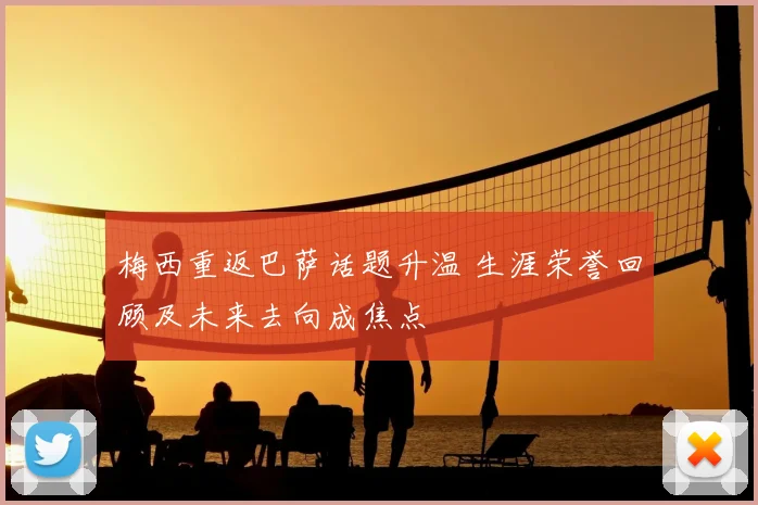 梅西重返巴萨话题升温 生涯荣誉回顾及未来去向成焦点