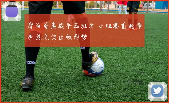 摩洛哥奥战平西班牙 小组赛首轮争夺焦点仍出线形势