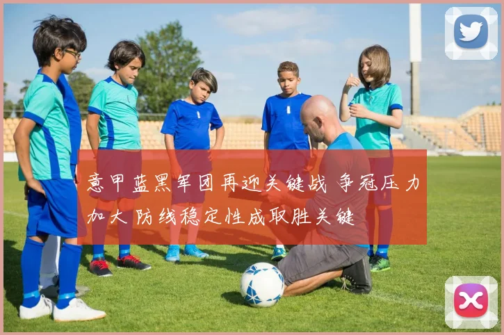 意甲蓝黑军团再迎关键战 争冠压力加大 防线稳定性成取胜关键