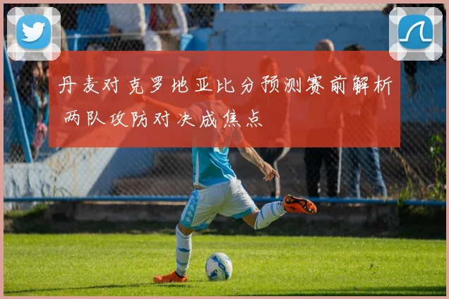 丹麦对克罗地亚比分预测赛前解析 两队攻防对决成焦点