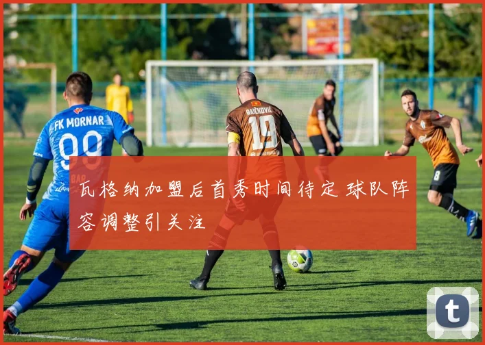 瓦格纳加盟后首秀时间待定 球队阵容调整引关注