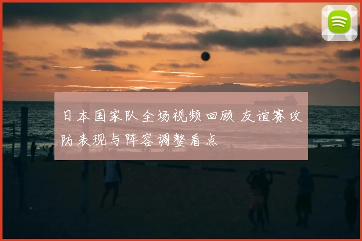 日本国家队全场视频回顾 友谊赛攻防表现与阵容调整看点