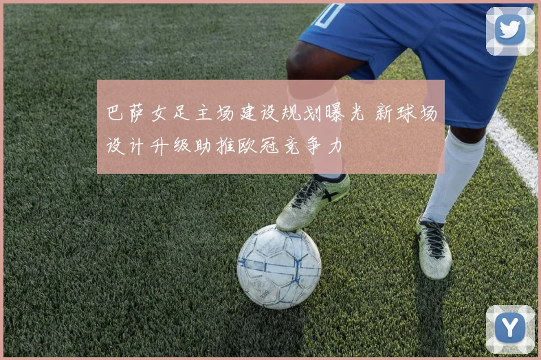 巴萨女足主场建设规划曝光 新球场设计升级助推欧冠竞争力