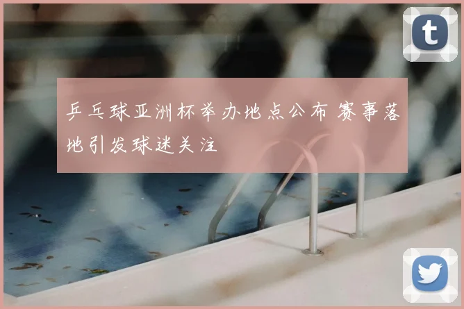 乒乓球亚洲杯举办地点公布 赛事落地引发球迷关注