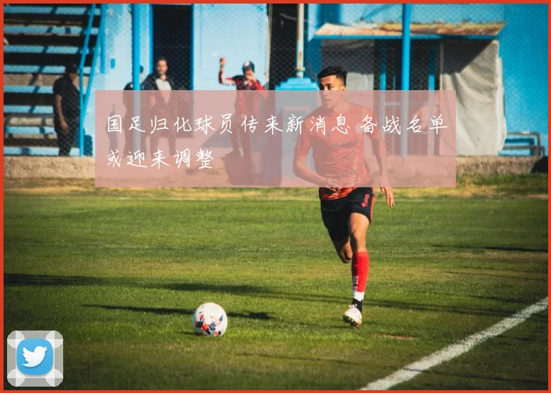 国足归化球员传来新消息 备战名单或迎来调整
