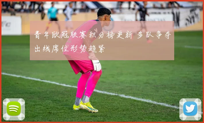 青年欧冠联赛积分榜更新 多队争夺出线席位形势趋紧
