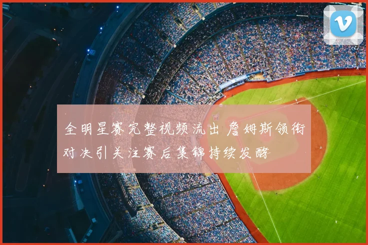 全明星赛完整视频流出 詹姆斯领衔对决引关注赛后集锦持续发酵