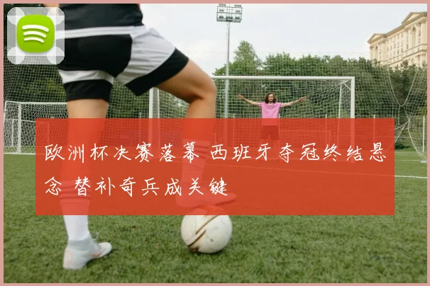 欧洲杯决赛落幕 西班牙夺冠终结悬念 替补奇兵成关键