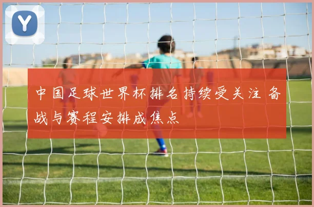 中国足球世界杯排名持续受关注 备战与赛程安排成焦点