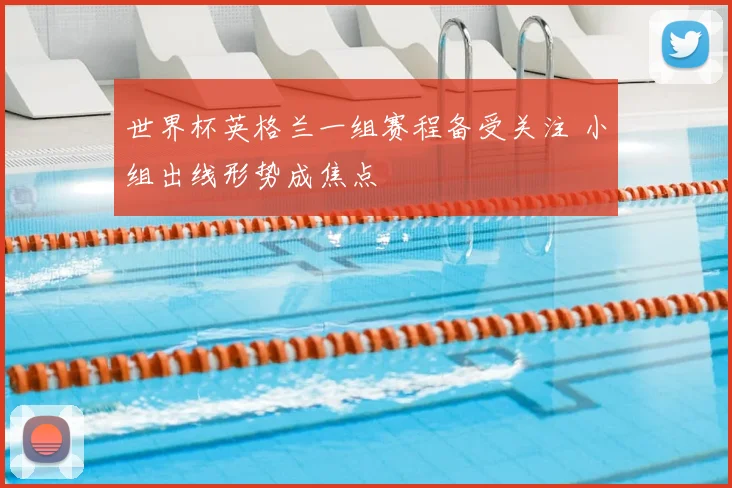 世界杯英格兰一组赛程备受关注 小组出线形势成焦点